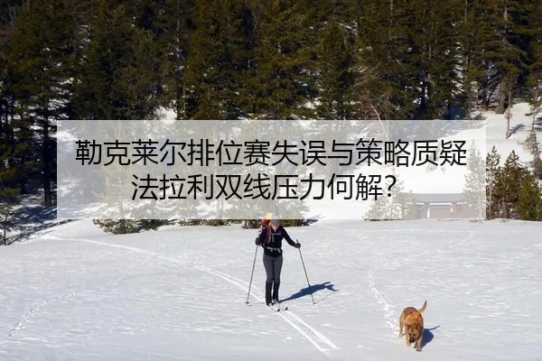 勒克莱尔排位赛失误与策略质疑 法拉利双线压力何解？